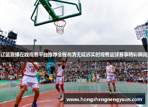 辽篮直播在线观看平台推荐全程高清无延迟实时观看篮球赛事精彩瞬间